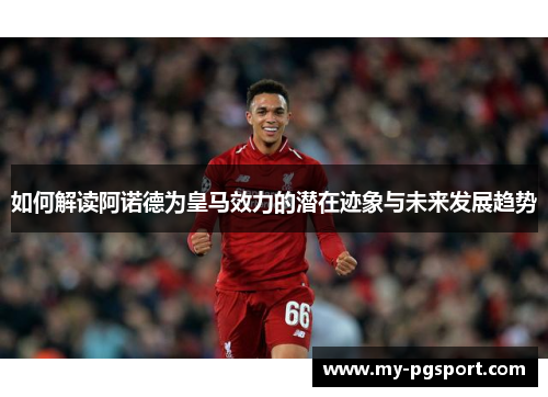 如何解读阿诺德为皇马效力的潜在迹象与未来发展趋势